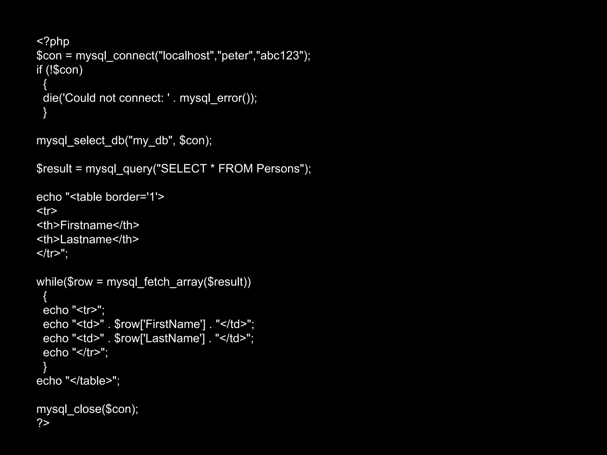<?php $con = mysql_connect("localhost","peter","abc123"); if (!$con) { die('Could not connect: ' . mysql_error()); } mysql_select_db("my_db", $con); $result = mysql_query("SELECT * FROM Persons"); echo "<table border='1'> <tr> <th>Firstname</th> <th>Lastname</th> </tr>"; while($row = mysql_fetch_array($result)) { echo "<tr>"; echo "<td>" . $row['FirstName'] . "</td>"; echo "<td>" . $row['LastName'] . "</td>"; echo "</tr>"; } echo "</table>"; mysql_close($con); ?>  