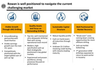 Visible Growth
Through ARO Drilling
Quality Assets
and Focus on
Demanding Drilling
Sustainable Capital
Structure
 Groundbreaking
partnership with
Saudi Aramco
 Visible earnings
growth over the next
15+ years
 Competitively
positioned with the
largest global user of
jack-up rigs
 Top-tier, well-maintained
ultra-deepwater drillship
fleet with strong
operational track-record
 Modern, high-
specification jack-up
fleet strategically
positioned in key global
markets
 Experienced and proven
workforce; strong
processes focused on
performance
 Robust liquidity profile
 Cash-on-hand covers
all maturities through
2023
 Undrawn $1.5 billion
revolving credit facility,
with industry leading
maturity
Well Positioned for
Market Recovery
 “Break even” costs
coming down creating
opportunities for more
offshore drilling
 Jack-up market
bottoming
 7th generation UDW
drillships expected to
return to work earlier
in recovery
Rowan is well positioned to navigate the current
challenging market
4
 