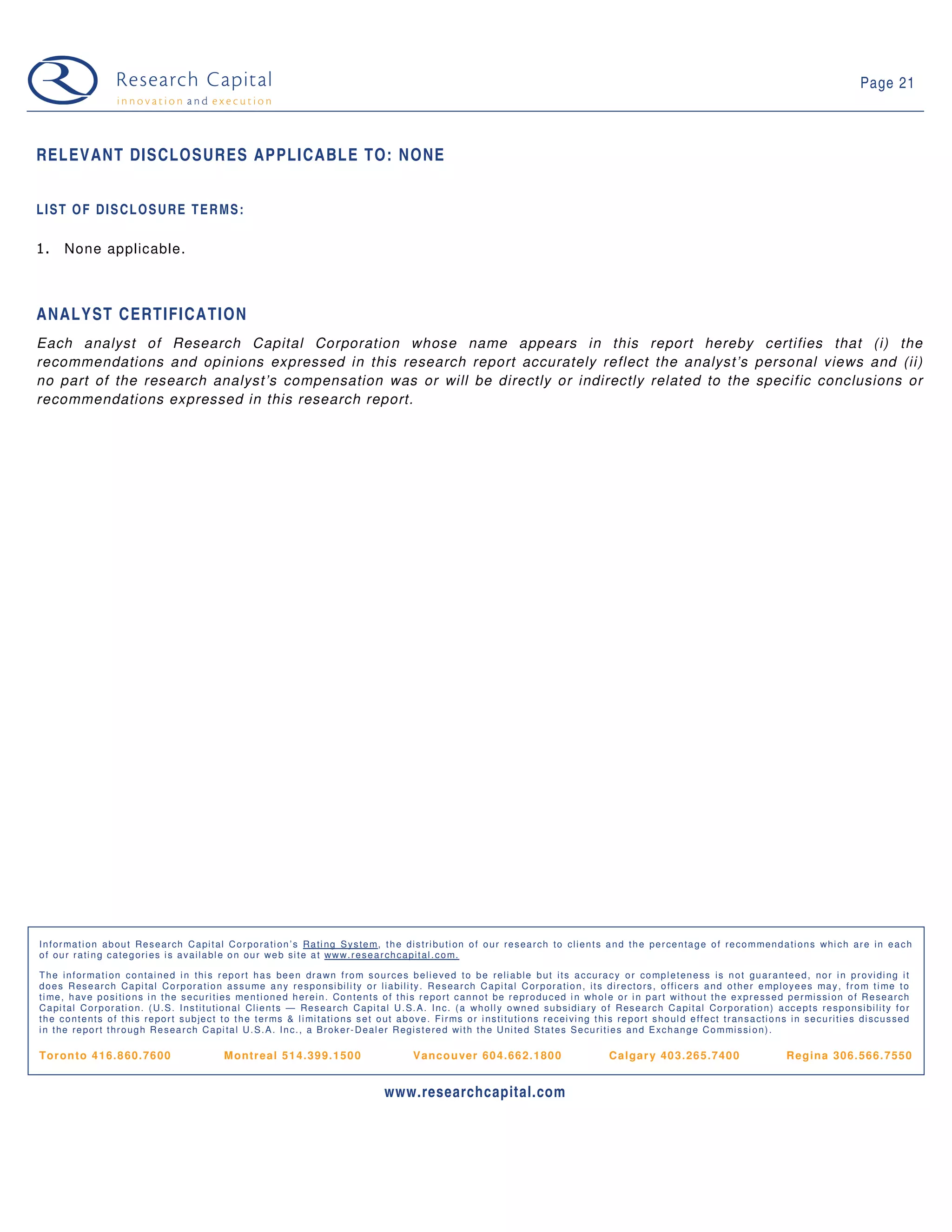 Page 21



RELEVANT DISCLOSURES APPLICABLE TO: NONE


LIST OF DISCLOSURE TERMS:

1.      None applicable.



ANALYST CERTIFICATION
Each analyst of Research Capital Corporation whose name appears in this report hereby certifies that (i) the
recommendations and opinions expressed in this research report accurately reflect the analyst’s personal views and (ii)
no part of the research analyst’s compensation was or will be directly or indirectly related to the specific conclusions or
recommendations expressed in this research report.




I n f o r ma t i o n a b o u t Re s e a r ch C a p i t a l C o r p o r a t i o n ’ s Ra t i n g S y s t e m, t h e d i s t r i b u t i o n o f o u r r e s e a r ch t o cl i e n t s a n d t h e p e r ce n t a g e o f r e c o m me n d a t i o n s wh i c h a r e i n e a c h
o f o u r r a t i n g c a t e g o r i e s i s a v a i l a b l e o n o u r we b si t e a t ww w. r e s e a r ch c a p i t a l . c o m.

T h e i n f o r ma t i o n c o n t a i n e d i n t h i s r e p o r t h a s b e e n d r a wn f r o m s o u r c e s b e l i e ve d t o b e r e l i a b l e b u t i t s a c cu r a c y o r co mp l e t e n e ss i s n o t g u a r a n t e e d , n o r i n p r o vi d i n g i t
d o e s R e s e a r c h Ca p i t a l C o r p o r a t i o n a s s u me a n y r e sp o n si b i l i t y o r l i a b i l i t y . R e s e a r ch C a p i t a l C o r p o r a t i o n , i t s d i r e ct o r s , o f f i c e r s a n d o t h e r e mp l o y e e s ma y , f r o m t i me t o
t i me , h a v e p o si t i o n s i n t h e s e cu r i t i e s me n t i o n e d h e r e i n . Co n t e n t s o f t h i s r e p o r t c a n n o t b e r e p r o d u c e d i n wh o l e o r i n p a r t wi t h o u t t h e e xp r e ss e d p e r mi s si o n o f R e se a r ch
C a p i t a l C o r p o r a t i o n . ( U . S . I n s t i t u t i o n a l Cl i e n t s — Re s e a r ch C a p i t a l U . S. A . I n c. ( a wh o l l y o wn e d s u b si d i a r y o f R e s e a r c h C a p i t a l Co r p o r a t i o n ) a cc e p t s r e s p o n si b i l i t y f o r
t h e c o n t e n t s o f t h i s r e p o r t s u b je c t t o t h e t e r ms & l i mi t a t i o n s s e t o u t a b o v e . F i r ms o r i n s t i t u t i o n s r e ce i vi n g t h i s r e p o r t s h o u l d e f f e ct t r a n s a ct i o n s i n s e c u r i t i e s d i sc u s se d
i n t h e r e p o r t t h r o u g h R e s e a r ch C a p i t a l U . S . A . I n c. , a B r o k e r - D e a l e r R e g i s t e r e d wi t h t h e U n i t e d S t a t e s S e cu r i t i e s a n d E xc h a n g e C o m mi s si o n ) .

Tor on to 4 16. 8 60. 76 00                                 M ontr eal 51 4. 39 9. 150 0                                 V anco u ver 60 4. 66 2. 180 0                                  C al gar y 40 3. 26 5. 740 0                              R egi na 306. 566. 7550


                                                                                                                www.researchcapital.com
 