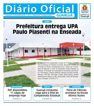 Diário Oficial
                      Quinta-feira, 10 de novembro de 2011 • Ano 11 • Edição: 2399 • Distribuição gratuita
                                                                                                             GUARUJÁ
                                                                                            saúde
Fotos Marcos Miguel




                                   Prefeitura entrega UPA
                                  Paulo Piasenti na Enseada




                                                                                                                                              Marcos Miguel
                                                                               A solenidade de inauguração começa às 15 horas e contará
                                                                               com a presença do ministro da saúde, Alexandre Padilha. A
                                                                               Unidade de Pronto Atendimento leva o nome do ex-secre-
                                                                               tário de Esportes e Lazer do Município, Paulo Piasenti, já
                                                                               falecido. A Unidade vai contemplar os moradores da Vila Jú-
                                                                               lia, Vila Baiana, Cidade Atlântica, Barreira do João Guarda,
                                                                               Pedreira, Vila Rã, Vila Sapo, Areião, Maré Mansa, Jardim
                                                                               Bandeirantes, Morro do Bio, Sorocotuba, Praia de Pernam-
                                                                               buco e Perequê. Página 16




                                oportunidade                                               sub-14                                procientec

                         PAT disponibiliza                                 Guarujá conquista                            Feira de Ciências
                           11 vagas de                                    vaga para a final do                         acontece na Escola
                          emprego hoje                                   Campeonato Estadual                             Afonso Nunes
                                  Página 11                                             Página 10                                Página 12
 