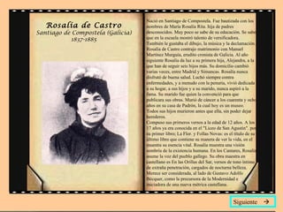 Rosalía de Castro Santiago de Compostela (Galicia) 1837-1885 Nació en Santiago de Compostela. Fue bautizada con los nombres de María Rosalía Rita. hija de padres desconocidos. Muy poco se sabe de su educación. Se sabe que en la escuela mostró talento de versificadora. También le gustaba el dibujo, la música y la declamación. Rosalía de Castro contrajo matrimonio con Manuel Martínez Murguía, erudito cronista de Galicia. Al año siguiente Rosalía da luz a su primera hija, Alejandra, a la que han de seguir seis hijos más. Su domicilio cambió varias veces, entre Madrid y Simancas. Rosalía nunca disfrutó de buena salud. Luchó siempre contra enfermedades, y a menudo con la penuria, vivió dedicada a su hogar, a sus hijos y a su marido, nunca aspiró a la fama. Su marido fue quien la convenció para que publicara sus obras. Murió de cáncer a los cuarenta y ocho años en su casa de Padrón, la cual hoy es un museo. Todos sus hijos murieron antes que ella, sin poder dejar herederos. Compuso sus primeros versos a la edad de 12 años. A los 17 años ya era conocida en el "Liceo de San Agustín". por su primer libro; La Flor. y Follas Novas: es el título de su último libro que contiene su manera de ver la vida, en el muestra su esencia vital. Rosalía muestra una visión sombría de la existencia humana. En los Cantares, Rosalía asume la voz del pueblo gallego. Su obra maestra en castellano es En las Orillas del Sar, versos de tono íntimo, de extraña penetración, cargados de nocturna belleza. Merece ser considerada, al lado de Gustavo Adolfo Bécquer, como la precursora de la Modernidad e iniciadora de una nueva métrica castellana. Siguiente   
