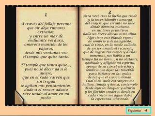 1 A través del follaje perenne que oír deja rumores extraños, y entre un mar de ondulante verdura, amorosa mansión de los pájaros, desde mis ventanas veo el templo que quise tanto. El templo que tanto quise..., pues no sé decir ya si le quiero, que en el rudo vaivén que sin tregua se agitan mis pensamientos, dudo si el rencor adusto vive unido al amor en mi pecho . 2 ¡Otra vez!, tras la lucha que rinde y la incertidumbre amarga del viajero que errante no sabe dónde dormirá mañana, en sus lares primitivos halla un breve descanso mi alma. Algo tiene este blando reposo de sombrío y de halagüeño, cual lo tiene, en la noche callada, de un ser amado el recuerdo, que de negras traiciones y dichas inmensas, nos habla a un tiempo.Ya no lloro..., y no obstante, agobiado y afligido mi espíritu, apenas de su cárcel estrecha y sombría osa dejar las tinieblas para bañarse en las ondas de luz que el espacio llenan. Cual si en suelo extranjero me hallase, tímida y hosca, contemplo desde lejos los bosques y alturas y los floridos senderos donde en cada rincón me aguardaba la esperanza sonriendo. Siguiente   