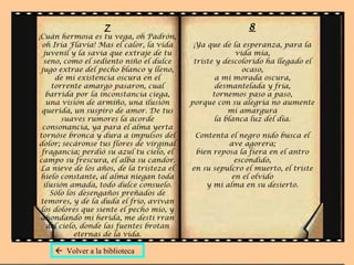 7 ¡Cuán hermosa es tu vega, oh Padrón, oh Iria Flavia! Mas el calor, la vida juvenil y la savia que extraje de tu seno, como el sediento niño el dulce jugo extrae del pecho blanco y lleno, de mi existencia oscura en el torrente amargo pasaron, cual barrida por la inconstancia ciega, una visión de armiño, una ilusión querida, un suspiro de amor. De tus suaves rumores la acorde consonancia, ya para el alma yerta tornóse bronca y dura a impulsos del dolor; secáronse tus flores de virginal fragancia; perdió su azul tu cielo, el campo su frescura, el alba su candor. La nieve de los años, de la tristeza el hielo constante, al alma niegan toda ilusión amada, todo dulce consuelo. Sólo los desengaños preñados de temores, y de la duda el frío, avivan los dolores que siente el pecho mío, y ahondando mi herida, me desti rran del cielo, donde las fuentes brotan eternas de la vida. 8 ¡Ya que de la esperanza, para la vida mía, triste y descolorido ha llegado el ocaso, a mi morada oscura, desmantelada y fría, tornemos paso a paso, porque con su alegría no aumente mi amargura la blanca luz del día. Contenta el negro nido busca el ave agorera; bien reposa la fiera en el antro escondido, en su sepulcro el muerto, el triste en el olvido y mi alma en su desierto.    Volver a la biblioteca 