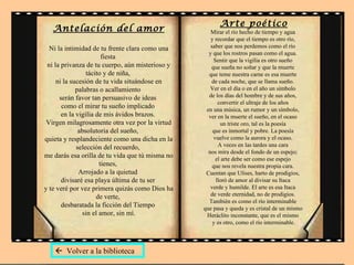 Antelación del amor Ni la intimidad de tu frente clara como una fiesta  ni la privanza de tu cuerpo, aún misterioso y tácito y de niña,  ni la sucesión de tu vida situándose en palabras o acallamiento  serán favor tan persuasivo de ideas  como el mirar tu sueño implicado  en la vigilia de mis ávidos brazos.  Virgen milagrosamente otra vez por la virtud absolutoria del sueño,  quieta y resplandeciente como una dicha en la selección del recuerdo,  me darás esa orilla de tu vida que tú misma no tienes,  Arrojado a la quietud  divisaré esa playa última de tu ser  y te veré por vez primera quizás como Dios ha de verte,  desbaratada la ficción del Tiempo  sin el amor, sin mí. Arte poético Mirar el río hecho de tiempo y agua  y recordar que el tiempo es otro río,  saber que nos perdemos como el río  y que los rostros pasan como el agua.  Sentir que la vigilia es otro sueño  que sueña no soñar y que la muerte  que teme nuestra carne es esa muerte  de cada noche, que se llama sueño.  Ver en el día o en el año un símbolo  de los días del hombre y de sus años,  convertir el ultraje de los años  en una música, un rumor y un símbolo,  ver en la muerte el sueño, en el ocaso  un triste oro, tal es la poesía  que es inmortal y pobre. La poesía  vuelve como la aurora y el ocaso.  A veces en las tardes una cara  nos mira desde el fondo de un espejo;  el arte debe ser como ese espejo  que nos revela nuestra propia cara.  Cuentan que Ulises, harto de prodigios,  lloró de amor al divisar su Itaca  verde y humilde. El arte es esa Itaca  de verde eternidad, no de prodigios.  También es como el río interminable  que pasa y queda y es cristal de un mismo  Heráclito inconstante, que es el mismo  y es otro, como el río interminable.    Volver a la biblioteca 