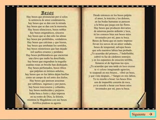 Besos Hay besos que pronuncian por sí solos  la sentencia de amor condenatoria,  hay besos que se dan con la mirada  hay besos que se dan con la memoria.  Hay besos silenciosos, besos nobles  hay besos enigmáticos, sinceros  hay besos que se dan sólo las almas  hay besos por prohibidos, verdaderos.  Hay besos que calcinan y que hieren,  hay besos que arrebatan los sentidos,  hay besos misteriosos que han dejado  mil sueños errantes y perdidos.  Hay besos problemáticos que encierran  una clave que nadie ha descifrado,  hay besos que engendran la tragedia  cuantas rosas en broche han deshojado.  Hay besos perfumados, besos tibios  que palpitan en íntimos anhelos,  hay besos que en los labios dejan huellas  como un campo de sol entre dos hielos.  Hay besos que parecen azucenas  por sublimes, ingenuos y por puros,  hay besos traicioneros y cobardes,  hay besos maldecidos y perjuros.  Judas besa a Jesús y deja impresa  en su rostro de Dios, la felonía,  mientras la Magdalena con sus besos  fortifica piadosa su agonía.  Desde entonces en los besos palpita  el amor, la traición y los dolores,  en las bodas humanas se parecen  a la brisa que juega con las flores.  Hay besos que producen desvaríos  de amorosa pasión ardiente y loca,  tú los conoces bien son besos míos  inventados por mí, para tu boca.  Besos de llama que en rastro impreso  llevan los surcos de un amor vedado,  besos de tempestad, salvajes besos  que solo nuestros labios han probado.  ¿Te acuerdas del primero...? Indefinible;  cubrió tu faz de cárdenos sonrojos  y en los espasmos de emoción terrible,  llenaron sé de lágrimas tus ojos.  ¿Te acuerdas que una tarde en loco exceso  te vi celoso imaginando agravios,  te suspendí en mis brazos... vibró un beso,  y qué viste después...? Sangre en mis labios.  Yo te enseñe a besar: los besos fríos  son de impasible corazón de roca,  yo te enseñé a besar con besos míos  inventados por mí, para tu boca. Siguiente   