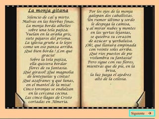 La monja gitana Silencio de cal y mirto. Malvas en las hierbas finas. La monja borda alhelíes sobre una tela pajiza. Vuelan en la araña gris, siete pájaros del prisma. La iglesia gruñe a lo lejos como un oso panza arriba. ¡Qué bien borda ! ¡Con qué gracia! Sobre la tela pajiza, ella quisiera bordar flores de su fantasía. ¡Qué girasol! ¡Qué magnolia de lentejuelas y cintas! ¡Qué azafranes y qué lunas, en el mantel de la misa! Cinco toronjas se endulzan en la cercana cocina. Las cinco llagas de Cristo cortadas en Almería. Por los ojos de la monja galopan dos caballistas. Un rumor último y sordo le despega la camisa, y al mirar nubes y montes en las yertas lejanías, se quiebra su corazón de azúcar y yerbaluisa. ¡Oh!, qué llanura empinada con veinte soles arriba. ¡Qué ríos puestos de pie vislumbra su fantasía! Pero sigue con sus flores, mientras que de pie, en la brisa, la luz juega el ajedrez alto de la celosía. . Siguiente   