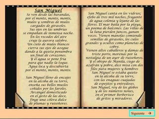 San Miguel
   Se ven desde las barandas,     San Miguel canta en los vidrios;
  por el monte, monte, monte,    efebo de tres mil noches, fragante
   mulos y sombras de mulos        de agua colonia y lejano de las
      cargados de girasoles.     flores. El mar baila por la playa,
     Sus ojos en las umbrías    un poema de balcones. Las villas de
se empañan de inmensa noche.       la luna pierden juncos, ganan
      En los recodos del aire    voces. Vienen manolas comiendo
     cruje la aurora salobre.      semillas de girasoles, los culos
   Un cielo de mulos blancos    grandes y ocultos como planetas de
    cierra sus ojos de azogue                     cobre.
 dando a la quieta penumbra     Vienen altos caballeros y damas de
      un final de corazones.         triste porte, morenas por la
      Y el agua se pone fría    nostalgia de un ayer de ruiseñores.
    para que nadie la toque.       Y el obispo de Manila, ciego de
    Agua loca y descubierta     azafrán y pobre, dice misa con dos
  por el monte, monte, monte.       filos para mujeres y hombres
                                     San Miguel se estaba quieto
 San Miguel lleno de encajes            en la alcoba de su torre,
   en la alcoba de su torre,           con las enaguas cuajadas
   enseña sus bellos muslos            de espejitos y entredoses.
    ceñidos por los faroles.        San Miguel, rey de los globos
    Arcángel domesticado                y de los números nones,
    en el gesto de las doce,            en el primor berberisco
    finge una cólera dulce               de gritos y miradores.
   de plumas y ruiseñores.


                                                           Siguiente 
 