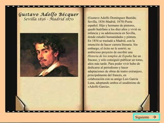 Gustavo Adolfo Bécquer
 Sevilla 1836 - Madrid 1870   (Gustavo Adolfo Domínguez Bastida;
                              Sevilla, 1836-Madrid, 1870) Poeta
                              español. Hijo y hermano de pintores,
                              quedó huérfano a los diez años y vivió su
                              infancia y su adolescencia en Sevilla,
                              donde estudió humanidades y pintura.
                              En 1854 se trasladó a Madrid, con la
                              intención de hacer carrera literaria. Sin
                              embargo, el éxito no le sonrió; su
                              ambicioso proyecto de escribir una
                              Historia de los templos de España fue un
                              fracaso, y sólo consiguió publicar un tomo,
                              años más tarde. Para poder vivir hubo de
                              dedicarse al periodismo y hacer
                              adaptaciones de obras de teatro extranjero,
                              principalmente del francés, en
                              colaboración con su amigo Luis García
                              Luna, adoptando ambos el seudónimo de
                              «Adolfo García».




                                                                  Siguiente 
 