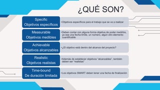 ¿QUÉ SON?
•Objetivos específicos para el trabajo que se va a realizar
Specific
Objetivos específicos
•Deben contar con alguna forma objetiva de poder medirlos,
ya sea una fecha límite, un número, algún otro elemento
cuantificable
Measurable
Objetivos medibles
•¿El objetivo está dentro del alcance del proyecto?
Achievable
Objetivos alcanzables
•Además de establecer objetivos “alcanzables”, también
deben ser “realistas”
Realistic
Objetivos realistas
•Los objetivos SMART deben tener una fecha de finalización
Time-bound
De duración limitada
 