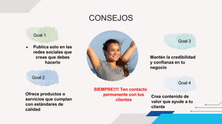 ● Publica solo en las
redes sociales que
creas que debes
hacerlo
Goal 3
Mantén la credibilidad
y confianza en tu
negocio
Goal 2
Ofrece productos o
servicios que cumplan
con estándares de
calidad
Goal 4
Crea contenido de
valor que ayude a tu
cliente
SIEMPRE!!!! Ten contacto
permanente con tus
clientes
CONSEJOS
Goal 1
 
