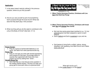 Oregon City Evangelical Church
Application                                                                                                             November 8, 2009
                                                                                                                           Sermon Notes
                                                                                                                             Pastor Tom
7. In the steps toward maturity outlined in the previous
   question, where do you find yourself?
                                                                           Ephesians 4:1-16
                                                               I. When Theory becomes Practice, Christians will Live
                                                                  Out what God has Put In!

8. How do you see yourself as part of accomplishing
   God’s purpose through the local church? What role
   does the Holy Spirit play in this process?

                                                               II. When Theory becomes Practice, Christians will Invest
                                                                   their life and change their world!
9. What one thing will you do this week to contribute to the
   unity of the Body of Christ? (See Eph. 4:1-3)                    Not only has saving grace been lavished on us, 1:8, but
                                                                    personal grace has been assigned or given to each
                                                                    believer.
                                                                    God’s method and God’s investment is you and me.




                                                                    God desires to bring forth a unified, mature, strong,
                                                                    steadfast, truth speaking, love filled Church and it takes
Prayer Corner:
                                                                    every one of us!
      Pray for a group of persecuted believers in our
      world. Get ideas from www.opendoorsUSA.org.
Prayer Tip:
      Pray on one topic at a time with several expressing
      short prayers for that topic. Encourage others to
      express their agreement with those who have
      prayed out loud by adding their “amen”.
Growth Group Tip:
      Don’t feel that you must discuss every question in
      the Getting Started section. The key is to help your
      group get to know each other at a personal level.                            What will it be for you?
                                                                           In the Locker Room or In the Game?
 