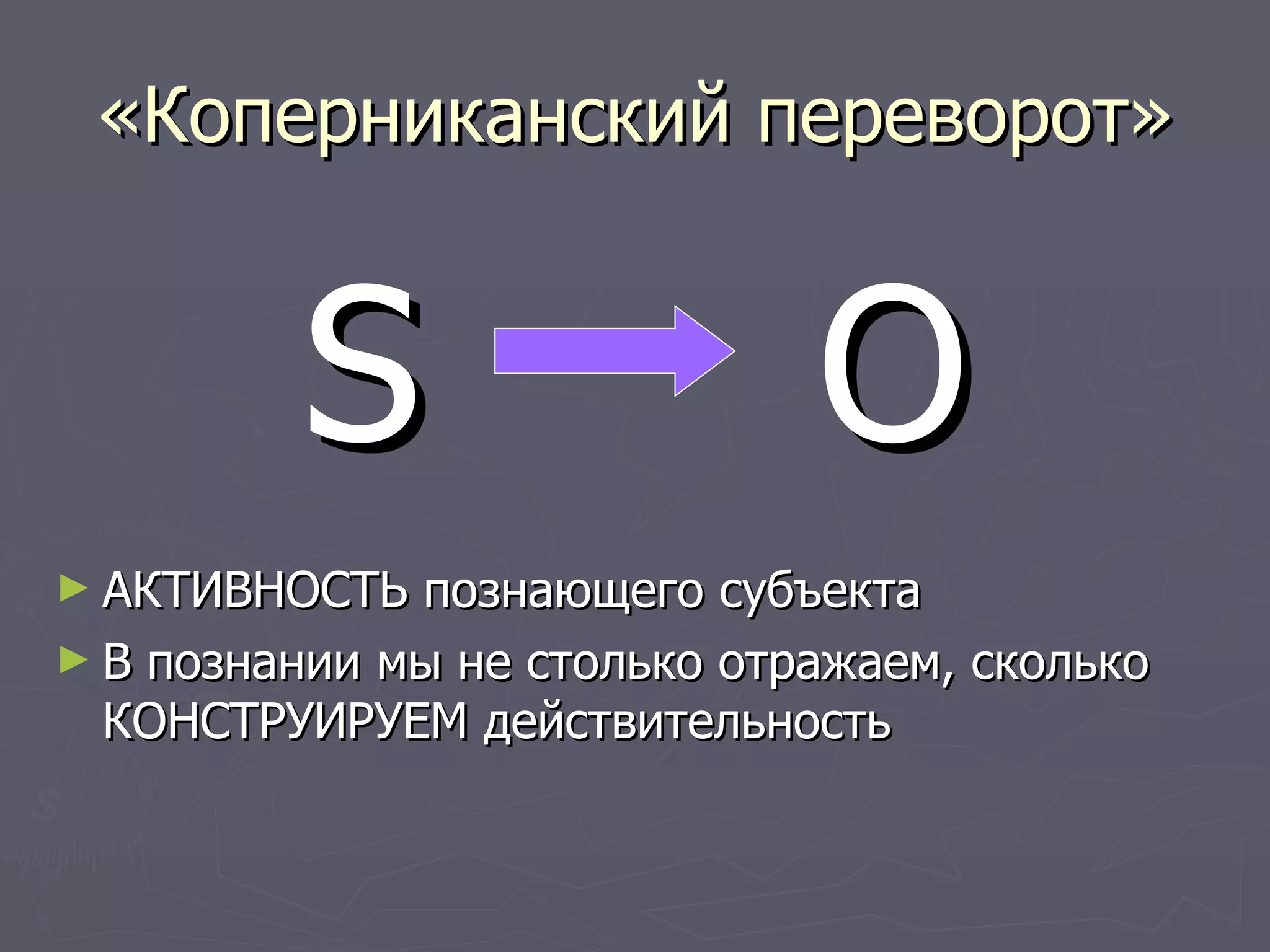 «Коперниканский переворот» S  O АКТИВНОСТЬ познающего субъекта В познании мы не столько отражаем, сколько КОНСТРУИРУЕМ действительность 