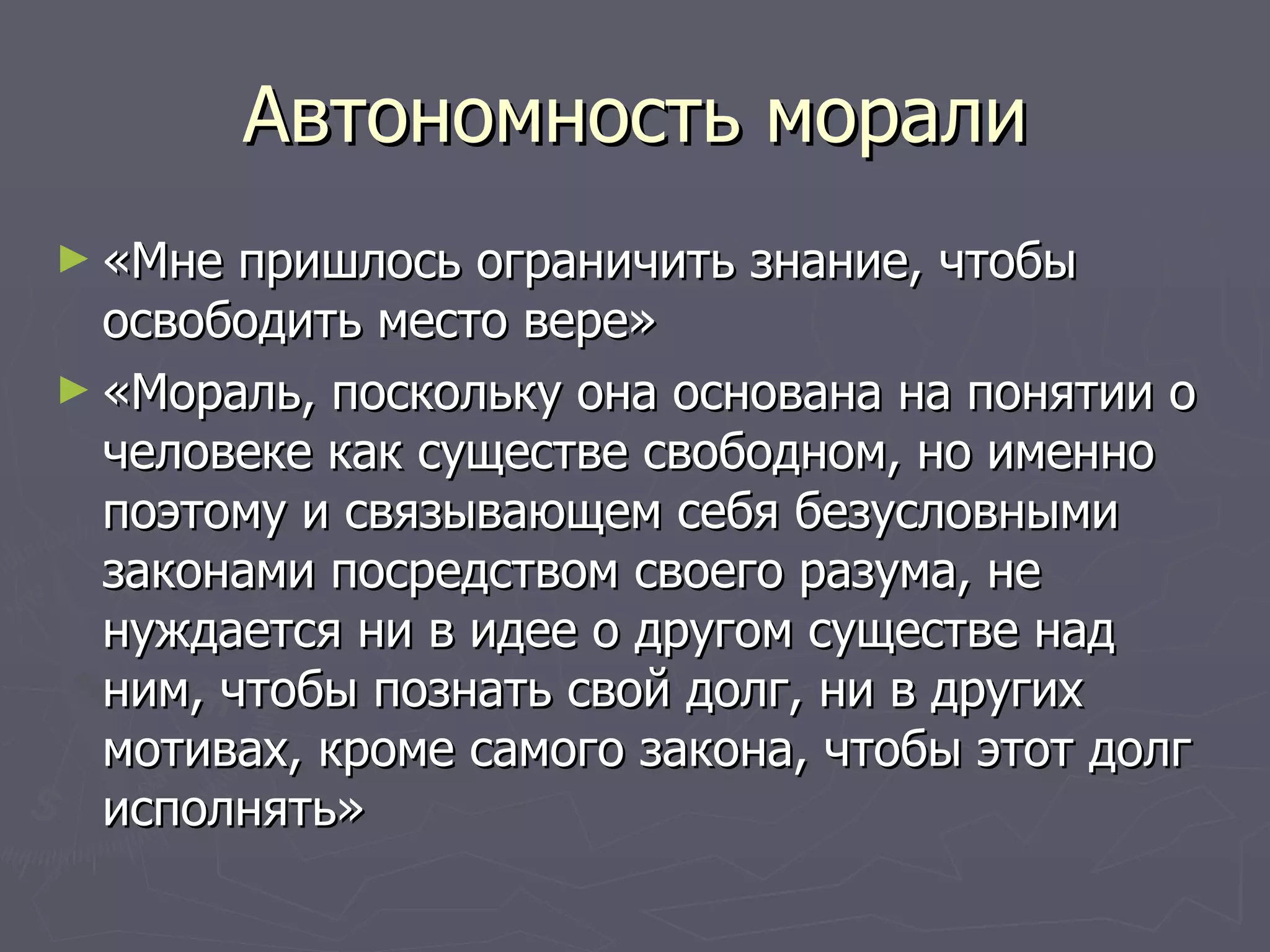 Автономность морали «Мне пришлось ограничить знание, чтобы освободить место вере» «Мораль, поскольку она основана на понятии о человеке как существе свободном, но именно поэтому и связывающем себя безусловными законами посредством своего разума, не нуждается ни в идее о другом существе над ним, чтобы познать свой долг, ни в других мотивах, кроме самого закона, чтобы этот долг исполнять» 
