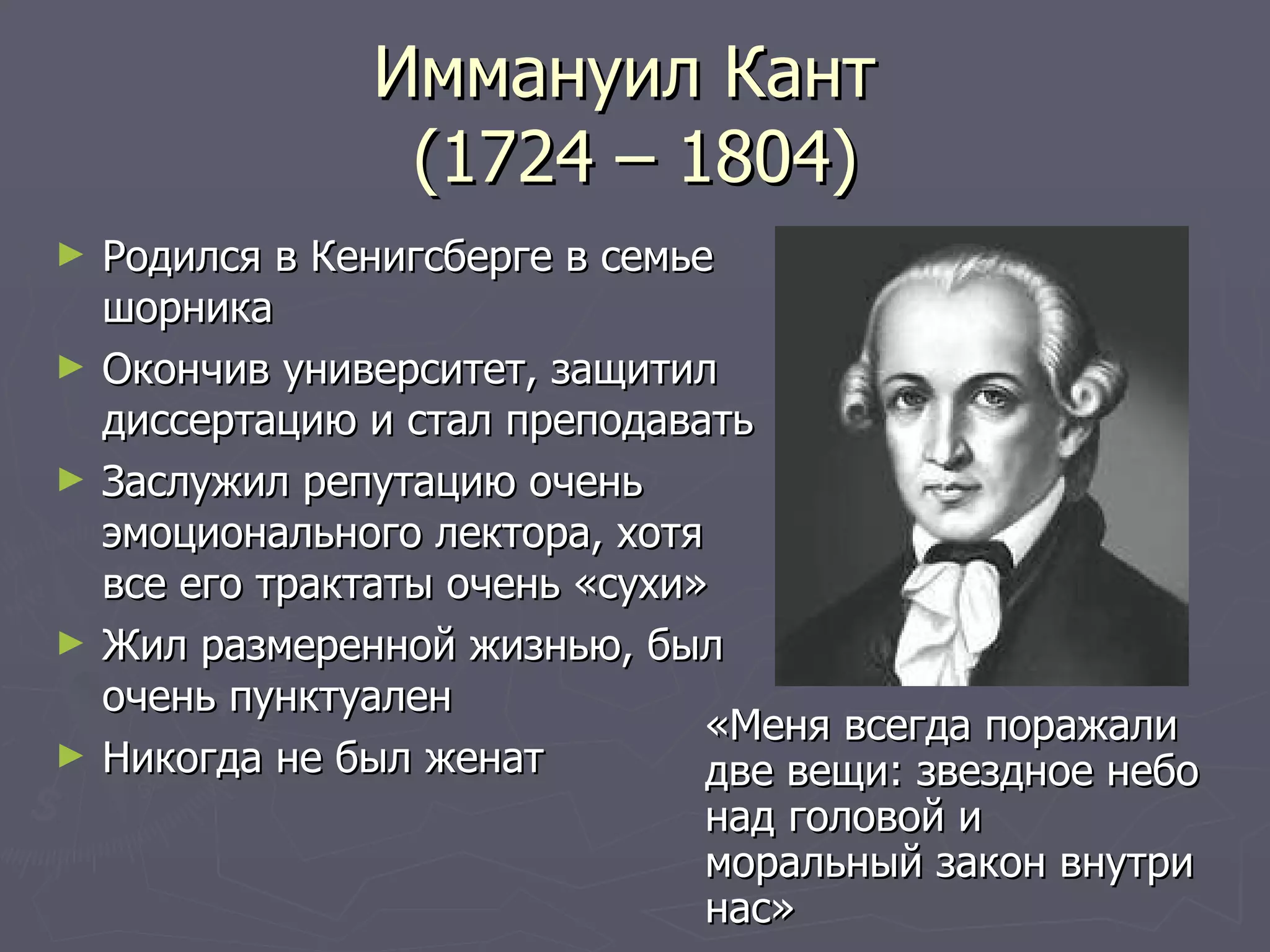 Иммануил Кант  (1724 – 1804) Родился в Кенигсберге в семье шорника Окончив университет, защитил диссертацию и стал преподавать Заслужил репутацию очень эмоционального лектора, хотя все его трактаты очень «сухи» Жил размеренной жизнью, был очень пунктуален Никогда не был женат «Меня всегда поражали две вещи: звездное небо над головой и моральный закон внутри нас» 