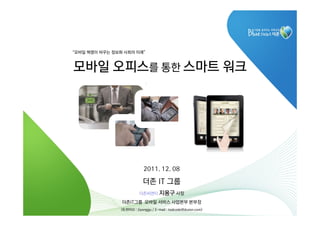 “모바일 혁명이 바꾸는 정보화 사회의 미래”



모바일 오피스를 통한 스마트 워크




                            2011. 12. 08

                            더존 IT 그룹
                          더존씨앤티 지용구 사장

                더존IT그룹 모바일 서비스 사업본부 본부장
                (트위터ID : Jiyonggu / E-mail : todcode@duzon.com)   11
 