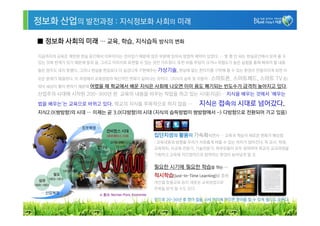 정보화 산업의 발전과정 : 지식정보화 사회의 미래

■ 정보화 사회의 미래 … 교육, 학습, 지식습득 방식의 변화

지금까지의 교육은 제한된 현실 공간에서 이루어지는 것이었기 때문에 많은 부분에 있어서 방법적 제약이 있었다. … 몇 평 안 되는 현실공간에서 보여 줄 수
있는 것에 한계가 있기 때문에 말과 글, 그리고 이미지로 표현할 수 있는 것만 가르쳤다. 또한 비용 부담이 크거나 위험도가 높은 실험을 통해 배워야 할 내용
들은 엄두도 내지 못했다. 그러나 현실을 현실보다 더 실감나게 구현해주는 가상기술, 현실에 없는 판타지를 구현해 줄 수 있는 환경이 만들어지게 되면 이

모든 문제가 해결된다. 이 과정에서 교육방법의 혁신적인 변화가 일어나는 것이다. (지식의 습득 및 이동이 : 스마트폰,        스마트패드, 스마트 TV 등)
워낙 세상이 빨리 변하기 때문에 어렸을   때 학교에서 배운 지식은 사회에 나오면 이미 용도 폐기되는 빈도수가 급격히 높아지고 있다.
산업주의 시대에 시작된 200~300년 된 교육의 내용을 바꾸는 작업을 하고 있는 시대(지금)… 지식을 배우는 것에서 ‘배우는

법을 배우는’는 교육으로 바뀌고 있다. 학교의 지식을 주목적으로 하지 않음 …               지식은 접속의 시대로 넘어갔다.
지식2.0(쌍방향)의 시대 … 이제는 곧 3.0(다방향)의 시대 (지식의 습득방법이 쌍방향에서 -> 다방향으로 전환되어 가고 있음)



                                        집단지성의 활용이 가속화되면서 … 교육과 학습의 새로운 변화가 예상됨
                                        : 교육내용과 방향을 우리가 자유롭게 바꿀 수 있는 여지가 많아진다. 즉 교사, 학생,
                                        교육학자, 사교육 전문가, 기술전문가, 학부모들이 모두 참여하여 학교의 교과과정을
                                        기획하고 교육에 직간접적으로 참여하는 환경이 늘어날게 될 것.


                                        필요한 시기에 필요한 학습을 하는 …
                                        적시학습(Just-In-Time Learning)을 통해
                                        개인별 맞춤교육 등이 새로운 교육방법으로
                                        주목을 받게 될 수도 있다.

                                        앞으로 20~30년 후 영어 칩을 사서 머리에 꽂으면 영어를 할 수 있게 될지도 모른다.

                                                                                          25
 