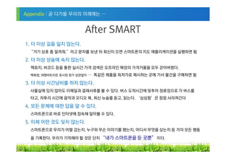 Appendix : 곧 다가올 우리의 미래에는 …


                        After SMART
1. 더 이상 길을 잃지 않는다.
 “거기 상호 좀 알려줘.”라고 문자를 보낸 뒤 회신이 오면 스마트폰의 지도 애플리케이션을 실행하면 됨

2. 더 이상 상술에 속지 않는다.
  책표지, 바코드 등을 통한 실시간 가격 검색은 오프라인 매장의 가격거품을 모두 걷어버렸다.
  백화점, 대형마트이든 표시된 정가 상관없이   … 똑같은 제품을 최저가로 제시하는 곳에 가서 물건을 구매하면 됨

3. 더 이상 시간낭비를 하지 않는다.
  사물실에 있지 않아도 이메일과 결재서류를 볼 수 있다. 버스 도착시간에 맞추어 정류장으로 가 버스를
  타고, 자투리 시간에 음악과 오디오 북, 최신 뉴슬를 듣고, 읽는다. ‘심심함’은 점점 사라져간다

4. 모든 문제에 대한 답을 알 수 있다.
  스마트폰으로 바로 인터넷에 접속해 알아볼 수 있다.

5. 이제 어떤 것도 잊지 않는다.
  스마트폰으로 우리가 어떨 갔는지, 누구와 무슨 이야기를 했는지, 어디서 무엇을 샀는지 등 거의 모든 행동

  을 기록한다. 우리가 기억해야 할 것은 단지 “내가 스마트폰을 둔 곳뿐” 이다.

                                                                   29
 