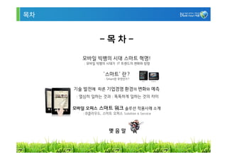 목차


                -목차-
        모바일 빅뱅의 시대 스마트 혁명!
        : 모바일 빅뱅의 시대가 IT 트렌드의 변화와 방향


                  ‘스마트’ 란?
                  : Smart란 무엇인가?


     기술 발전에 따른 기업경영 환경의 변화와 예측
      : 열심히 일하는 것과 : 똑똑하게 일하는 것의 차이

     모바일 오피스 스마트 워크 솔루션 적용사례 소개
        : D클라우드, 스마트 오피스 Solution & Service



                     맺음말


                                              3
 