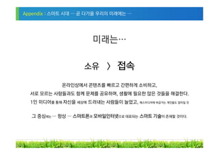 Appendix : 스마트 시대 … 곧 다가올 우리의 미래에는 …




                        미래는…

                     소유 > 접속

             온라인상에서 콘텐츠를 빠르고 간편하게 소비하고,
  서로 모르는 사람들과도 함께 문제를 공유하며, 생활에 필요한 많은 것들을 해결한다.
  1인 미디어를 통해 자신을 세상에 드러내는 사람들이 늘었고, 매스미디어에 버금가는 개인들도 많아질 것


  그 중심에는 … 항상 … 스마트폰과 모바일인터넷으로 대표되는 스마트 기술이 존재할 것이다.




                                                             30
 
