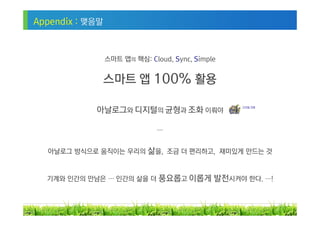 Appendix : 맺음말



                 스마트 앱의 핵심: Cloud, Sync, Simple


                 스마트 앱 100% 활용

            아날로그와 디지털의 균형과 조화 이뤄야                  디지털 치매




                               …


  아날로그 방식으로 움직이는 우리의 삶을, 조금 더 편리하고, 재미있게 만드는 것



  기계와 인간의 만남은 … 인간의 삶을 더 풍요롭고 이롭게             발전시켜야 한다. …!


                                                             31
 