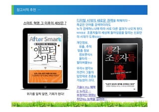 참고서적 추천 …


                        디지털 시대의 새로운 권력을 파헤치다 ~
  스마트 혁명 그 이후의 세상은 ?    똑같은 단어를 검색하더라도
                        누가 검색하느냐에 따라 서로 다른 결과가 나오게 된다.
                        바야흐로 조종자들의 세상에 들어섰음을 알리는 신호탄
                        의 시대가 도래되었다 …
                        개인정보,
                         유출, 추적
                        맞춤 정보
                         정보편식의
                         울타리 …
                        필터버블현상
                        우리의 생각과
                        의견이 그들의
                        입맛대로 조종될
                        가능성이 크다.

                        기술이 주는 혜택
                        은 누리고 …
   위기를 일찍 알면, 기회가 된다!   부정적인 영향은
                        차단하는 능력을 길러야…
                                                     32
 