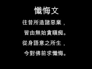 懺悔文 往昔所造諸惡業，  皆由無始貪瞋痴。 從身語意之所生，  今對佛前求懺悔。 