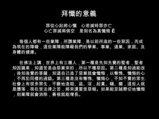 拜懺的意義 罪從心起將心懺　心若滅時罪亦亡 心亡罪滅兩俱空　是則名為真懺悔    每個人都有一些業障，所謂業障，是以前所造的一些惡因，而成為現在的障礙，這些業障能障礙我們的學業、事業、道業、家庭、及身體的健康。 在佛法上講，世界上有三種人，第一種是先知先覺的聖者，聖者知因識果，知道苦是由惡業來的，所以不種惡因。第二種是知過能改，後知後覺的菩薩，知道自己造了惡業就會懺悔，以慚愧、懺悔的心，不再犯同樣的過錯。第三種是沒有慚愧、懺悔心，不知不覺的眾生。社會上有很多眾生，不斷地造殺、盜、淫，起貪、瞋、癡，這些人就是墮落，現在受法律之苦，將來還要受惡報。如果能至誠懇切地懺悔，則業障就會消除，善根就能增長。 