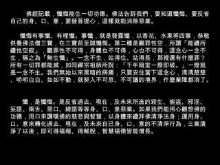 佛經記載，懺悔能生一切功德。 佛法告訴我們，要知道懺悔、要反省自己的身、口、意，要發菩提心，這樣就能消除惡業。 懺悔有事懺、有理懺。事懺，就是發露懺，以香花、水果等四事，恭敬供養佛法僧三寶，在三寶前至誠懺悔。第二種是觀罪性空，所謂「能禮所禮性空寂」，觀罪性不可得，身體也不可得，心也不可得，這念心一念不生，稱之為「無生懺」。一念不生，站得住、站得長，那裡還有什麼罪？所有一切罪都能滅，如同禪宗祖師所說：「千年暗室一燈即破。」一燈就是一念不生。我們無始以來黑暗的病痛，只要安住當下這念心，清清楚楚、明明白白、如如不動，就契入不可思、不可議的境界，什麼業障都消了。  懺，是懺悔。是反省過去、現在，及未來所造的殺生、偷盜、邪淫、妄語、兩舌、惡口、綺語等等身、口、意惡業。如果我們能用心觀想佛的功德，用口來讚嘆佛的慈悲與智慧，以身體來禮拜佛清淨法身；運用身、口、意來轉化過去、現在，及未來自己身、口、意的不清淨行為，三業清淨了以後，即可得福報、得解脫，智慧福德皆能增長。 