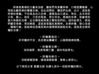 拜佛是靠佛的力量來加被，讓我們用身體拜佛，口裡面讚嘆佛，心理面去觀想佛的種種功德。從此刻開始，讓我們去修、去行，這就是拜佛的意義。不但是為自己念佛，還要為自己過去、現在、及未來的父母、親人、朋友，乃至於冤家、眾生而念。真誠的念佛，就會得到莫大殊勝的功德，此功德是能夠真正幫助我們的。迴向給眾生，使他們離苦得樂，得到解脫，這就是菩薩的真精神。念佛拜懺，發心改過，積極行善。就能夠從惡業因果的循環裡面跳脫出來。這就是念佛拜懺的功德！ ～拜懺種福田～  祈求闔府平安，為至親延壽禳災，心誠與諸佛相應。 ～拜懺增功德～  消愆滅罪，救度冤親亡靈，迴向利益眾生。  ～拜懺利修行～   洗脫煩惱惡業，換得福報智慧，發無上慈悲心。 以下與您分享 聖嚴法師 在禪七其中一段對拜懺的開示。 
