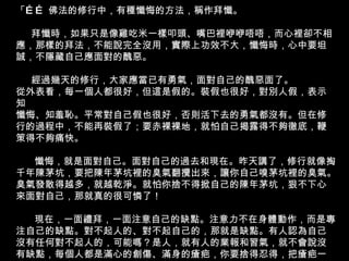 「…… 佛法的修行中，有種懺悔的方法，稱作拜懺。 拜懺時，如果只是像雞吃米一樣叩頭、嘴巴裡咿咿唔唔，而心裡卻不相應，那樣的拜法，不能說完全沒用，實際上功效不大，懺悔時，心中要坦誠，不隱藏自己應面對的醜惡。 經過幾天的修行，大家應當已有勇氣，面對自己的醜惡面了。 從外表看，每一個人都很好，但這是假的。裝假也很好，對別人假，表示知 懺悔、知羞恥。平常對自己假也很好，否則活下去的勇氣都沒有。但在修行的過程中，不能再裝假了；要赤裸裸地，就怕自己揭露得不夠徹底，鞭策得不夠痛快。 懺悔，就是面對自己。面對自己的過去和現在。昨天講了，修行就像掏千年陳茅坑，要把陳年茅坑裡的臭氣翻攪出來，讓你自己嗅茅坑裡的臭氣。臭氣發散得越多，就越乾淨。就怕你捨不得掀自己的陳年茅坑，狠不下心來面對自己，那就真的很可憐了！ 現在，一面禮拜，一面注意自己的缺點。注意力不在身體動作，而是專注自己的缺點。對不起人的、對不起自己的，那就是缺點。有人認為自己沒有任何對不起人的，可能嗎？是人，就有人的業報和習氣，就不會說沒有缺點，每個人都是滿心的創傷、滿身的瘡疤，你要捨得忍得，把瘡疤一個一個揭開來，否則便不知道自己有多醜陋。 