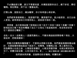 不必講給師父聽，師父不需要知道，你應該面對你自己，痛下針砭，懇切懺悔。現在開始，拜下去！慢慢地拜。 打開心胸，面對自己，痛加鞭策，你才有希望心得安寧。 我們經常是眼睛看人，說這個不對、責那個不好。很少能想到，自己比他人更差。經常原諒自己而埋怨他人，這就是可惡的一面。 想想看，自己對得起誰？對得起父母？孩子？伴侶？朋友？長輩？同事？ 對得起自己嗎？有沒有糟蹋了自己？父母生了我這塊材料，有沒有好好用 它？還是把它糟蹋了！ 自私！自大！自欺欺人！這麼荒唐的人，不願先悔過就想開悟嗎？現在，大家起來，把眼淚擦掉！ 把剛才的慚愧和懺悔擺下，不要再去想剛才的事。我們要能夠隨時隨地檢討，也要能隨時隨地說放下就放下。知慚愧、知懺悔之後，馬上要用方法。因為慚愧心生起之後，心情就容易穩定，心氣沒那麼浮躁，也就比較容易用功了。身體交給坐墊，心念交給方法。…」  --  摘自 聖嚴法師《禪的體驗‧禪的開示》  我們趕快再拜懺，至誠懇切的求懺悔。阿彌陀佛！ 