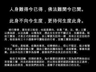 人身難得今已得，佛法難聞今已聞。 此身不向今生度，更待何生度此身。 修行學佛，要先受三皈依，也就是歸向、依靠「佛、法、僧」三寶，以佛為師，以法為藥，以僧為友，憑此生生世世不離正法，永離惡道。皈依三寶後，才是正式的佛教徒，如上學要先註冊一樣，具有正名定份的作用，皈依後有三十六個善神守護皈依的行者，並獲三寶慈光加被。 　　「皈依」是皈順、依靠的意思。初學佛的人，信心不堅定，能力智慧不充足，必須要依靠三寶，藉由三寶的庇護和指引，成就學業、事業和道業。並由外在的三寶作為指導，啟發我們本自具足的自性三寶。 　　皈依又有迴轉、回頭的意思。為什麼要回過頭來？因為我們無始劫以來背棄三寶，所走的路都是錯誤的，所以現在要把錯誤的觀念改正過來，捨棄過去的邪見，皈依我們的自性，這樣子才能度脫自己的生死。　　 