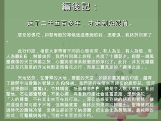 編後記： 走了二千五百多年，才走到您跟前。 慈悲的佛陀，如慈母般的等候迷途愚痴的我，流著淚，我終於回家了。 此行印度，相信大家帶著不同的心態而來，有人為法，有人為悟，有人為觀……，無論如何，我們共同踏上旅程，共度了十個朝夕。經歷一趟風塵僕僕的天竺佛國之旅，心靈宛若清泉般徹底的淨化了。此行；非瓦瓦鐺鐺以及花花草草的浮光掠影走馬看花之行，而是三寶具足的「禪淨之旅」。 天地悠悠，在蒼翠的大地，碧藍的天空，如詩如畫美麗的印度，蘊育了啟開宇宙昏蒙的智慧之光   ——佛。我們穿行在陌生而親切的鹿野苑、恆河、菩提伽耶、靈鷲山、竹林精舍、祇園精舍……，總是令人無比感動。看到聖地、石柱都遭破壞，不免心痛，再看到印度社會貧富差距，想到佛陀：「人的尊貴，不在其出生而在其行為。」深切地感受到佛的慈悲與智慧，雖然這個世間可能不平等，但無論貧富，最終灰飛煙滅回歸塵土。聖蹟雖然經過時代的蕭條冷落，但佛法卻如芥子納須彌；把生命化為最簡單、最純粹的形式；可蓄積與等待，可經千年百世而不朽。 