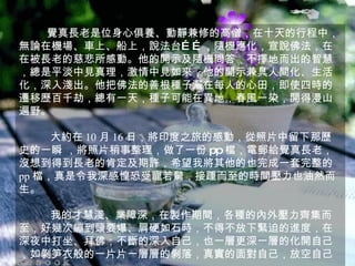 覺真長老是位身心俱養、動靜兼修的高僧，在十天的行程中，無論在機場、車上、船上，說法台……，隨機應化，宣說佛法，在在被長老的慈悲所感動。他的開示及隨機問答，不擇地而出的智慧，總是平淡中見真理，激情中見如來，他的開示兼具人間化、生活化，深入淺出。他把佛法的善根種子灑在每人的心田，即使四時的遷移歷百千劫，總有一天，種子可能在異地，春風一染，開得漫山遍野。 大約在 10 月 16 日，將印度之旅的感動，從照片 中留下那歷史的一瞬 ，將照片稍事整理，做了一份 pp 檔，電郵給覺真 長老，沒想到得到長老的肯定及期許，希望我將其他的也完成一套完整的 pp 檔，真是令我深感惶恐受寵若驚，接踵而至的時間壓力也油然而生。 我的才慧淺、業障深，在製作期間，各種的內外壓力齊集而至，好幾次繃到頭要爆、肩硬如石時，不得不放下緊迫的進度，在深夜中打坐、拜佛；不斷的深入自己，也一層更深一層的化開自己，如剝笋衣般的一片片一層層的剝落，真實的面對自己，放空自己。 