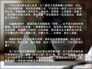平時在禪堂靜坐淨心容易，出了禪堂才是歷事練心的開始；因此，十天的風塵僕僕，與其說是佛國之旅，不如說是一趟深入內心自我觀照之旅。身體隨著大眾的步伐，快快快、趕趕趕，心卻像是一面鏡子，紛然變化的風光景物、歷史古蹟，與各種感受一起流進流出，動靜皆了然自白。 在編輯過程中，遭遇到最大的難題是「時間」。似乎每天都與時間賽跑。每張照片的場景，一幕幕歷歷在目，每張照片都有屬於它的生命及故事，每再看一次就再一次的感動，感受佛陀及先賢們為法的努力及團友們示現「無緣大慈，同體大悲。」的精神，都令人感動。 隨著彩照再一次走進歷史現場，佛教在印度歷盡滄桑，時光流逝，朝代更迭，歷史代謝，幾多興廢，直到 21 世紀的今天，它依然堅強的矗立！ 為了把印度尼泊爾朝聖之旅的歷史與現實相連，從不同視角展現佛陀與佛教的光彩，編纂《天竺心路》的 PP 檔。它；從不同側面，反映了此行的成果和人文精神，有助無緣參與的人更瞭解佛陀的足跡，激勵更多的人精進修行，創造佛教未來的輝煌。 