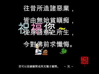 祝 福 您 ～ 往昔所造諸惡業，  皆由無始貧瞋痴， 從身語意之所生，  今對佛前求懺悔。 您可以按鍵離開或拜完懺才離開。  ～ 完 ～ 