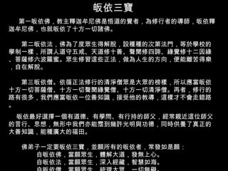 皈依三寶 第一皈依佛，教主釋迦牟尼佛是悟道的覺者，為修行者的導師，皈依釋迦牟尼佛，也就皈依了十方一切諸佛。 　　第二皈依法，佛為了度眾生得解脫，設種種的次第法門，等於學校的學制一樣，所謂人道守五戒、天道修十善、聲聞修四諦、緣覺修十二因緣、菩薩修六波羅蜜。眾生修習這些正法，做為人生的方向，便能離苦得樂，自在解脫。  　　第三皈依僧。依循正法修行的清淨僧眾是大眾的榜樣，所以應當皈依十方一切菩薩僧、十方一切聲聞緣覺僧、十方一切清淨僧。再者，修行的路有很多，我們應當皈依一位善知識，接受他的教導，這樣才不會走錯路。 皈依最好選擇一個有道德、有學問、有行持的師父，經常親近這位師父的言行、思想，無形中我們亦能霑到幾許光明與功德，同時供養了真正的大善知識，能種廣大的福田。  　　佛弟子一定要皈依三寶，並願所有的皈依者，常發如是願：   自皈依佛，當願眾生，體解大道，發無上心。   自皈依法，當願眾生，深入經藏，智慧如海。   自皈依僧，當願眾生，統理大眾，一切無礙。  