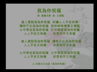 我為你祝褔   詞  聖嚴法師  曲  王建勛 逢人便說我為你祝褔  祈禱人人平安快樂 隨時不忘我為你祝褔  祝你時時增慧又增褔 心中常念我為你祝褔  口中常說我為你祝褔 人人平安又快樂  世界和平又幸褔 逢人便說我為你祝褔  隨時不忘我為你祝褔 人人平安又快樂  世界和平又幸褔 心中常念我為你祝褔  口中常說我為你祝褔 人人平安又快樂  世界和平又幸褔 ※ 法鼓文化出版《我為你祝福》 
