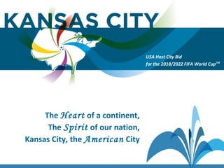 USA Host City Bid for the 2018/2022 FIFA World CupTM
The Heart of a continent,
The Spirit of our nation,
Kansas City, the American City
USA Host City Bid
for the 2018/2022 FIFA World CupTM
 