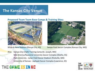 USA Host City Bid for the 2018/2022 FIFA World CupTM
Proposed Team Team Base Camps & Training Sites:
Wizards New Stadium (Kansas City, KS) Swope Park Soccer Complex (Kansas City, MO)
Also: Kansas City Chiefs Training Camp (St. Joseph, MO)
Mid-America Nazarene University Soccer Complex (Olathe, KS)
Park University - Julian Field Soccer Stadium (Parkville, MO)
University of Kansas - Jayhawk Soccer Complex (Lawrence, KS)
The Kansas City Venue
 