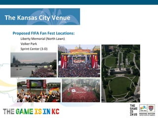 USA Host City Bid for the 2018/2022 FIFA World CupTM
Proposed FIFA Fan Fest Locations:
Liberty Memorial (North Lawn)
Volker Park
Sprint Center (3-D)
The Kansas City Venue
 