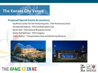 USA Host City Bid for the 2018/2022 FIFA World CupTM
Proposed Special Events & Locations:
Kauffman Center for the Performing Arts - FIFA Preliminary Draw
Arrowhead Stadium - FIFA Confederations Cup
Bartle Hall - International Broadcast Center
Bartle Hall Ballroom - FIFA Congress
Union Station - Transportation Hub and World Cup Museum
The Kansas City Venue
 