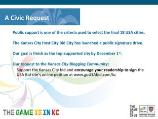 USA Host City Bid for the 2018/2022 FIFA World CupTM
A Civic Request
Public support is one of the criteria used to select the final 18 USA cities.
The Kansas City Host City Bid City has launched a public signature drive.
Our goal is finish as the top-supported city by December 1st
.
Our request to the Kansas City Blogging Community:
Support the Kansas City bid and encourage your readership to sign the
USA Bid site’s online petition at www.goUSAbid.com/kc
 