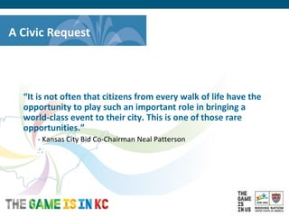 USA Host City Bid for the 2018/2022 FIFA World CupTM
A Civic Request
“It is not often that citizens from every walk of life have the
opportunity to play such an important role in bringing a
world-class event to their city. This is one of those rare
opportunities.”
- Kansas City Bid Co-Chairman Neal Patterson
 