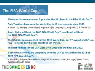 USA Host City Bid for the 2018/2022 FIFA World CupTM
The FIFA World CupTM
204 countries compete over 3 years for the 32 places in the FIFA World CupTM
.
Only 7 nations have won the World Cup in 18 tournaments since 1930.
• Brazil (5), Italy (4), Germany (3), Argentina (2), Uruguay (2), England (1) & France (1).
South Africa will host the 2010 FIFA World CupTM
, and Brazil will host
the 2014 FIFA World CupTM
.
The USA has again qualified for the 2010 World Cup, our 9th
overall and 6th
in a
row – a streak only 6 other countries can match.
The best finishes for the USA were 3rd
in 1930 and the final 8 in 2002.
9 other country bids are competing with the USA to host either the 2018 or
2022 FIFA World CupTM
.
• Australia, Belgium/Netherlands, England, Indonesia, Japan, Portugal/Spain, Qatar,
Russia and South Korea
 