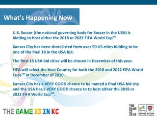 USA Host City Bid for the 2018/2022 FIFA World CupTM
What’s Happening Now
U.S. Soccer (the national governing body for Soccer in the USA) is
bidding to host either the 2018 or 2022 FIFA World CupTM
.
Kansas City has been short-listed from over 50 US cities bidding to be
one of the final 18 in the USA bid.
The final 18 USA bid cities will be chosen in December of this year.
FIFA will select the Host Country for both the 2018 and 2022 FIFA World
CupsTM
in December of 2010.
Kansas City has a VERY GOOD chance to be named a final USA bid city
and the USA has a VERY GOOD chance to to host either the 2018 or
2022 FIFA World CupTM
.
 