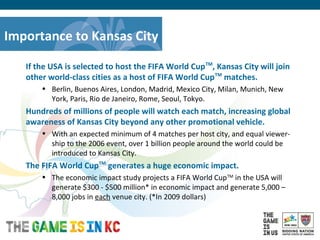 USA Host City Bid for the 2018/2022 FIFA World CupTM
Importance to Kansas City
If the USA is selected to host the FIFA World CupTM
, Kansas City will join
other world-class cities as a host of FIFA World CupTM
matches.
• Berlin, Buenos Aires, London, Madrid, Mexico City, Milan, Munich, New
York, Paris, Rio de Janeiro, Rome, Seoul, Tokyo.
Hundreds of millions of people will watch each match, increasing global
awareness of Kansas City beyond any other promotional vehicle.
• With an expected minimum of 4 matches per host city, and equal viewer-
ship to the 2006 event, over 1 billion people around the world could be
introduced to Kansas City.
The FIFA World CupTM
generates a huge economic impact.
• The economic impact study projects a FIFA World CupTM
in the USA will
generate $300 - $500 million* in economic impact and generate 5,000 –
8,000 jobs in each venue city. (*In 2009 dollars)
 