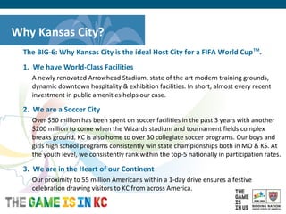 USA Host City Bid for the 2018/2022 FIFA World CupTM
The BIG-6: Why Kansas City is the ideal Host City for a FIFA World CupTM
.
1. We have World-Class Facilities
A newly renovated Arrowhead Stadium, state of the art modern training grounds,
dynamic downtown hospitality & exhibition facilities. In short, almost every recent
investment in public amenities helps our case.
2. We are a Soccer City
Over $50 million has been spent on soccer facilities in the past 3 years with another
$200 million to come when the Wizards stadium and tournament fields complex
breaks ground. KC is also home to over 30 collegiate soccer programs. Our boys and
girls high school programs consistently win state championships both in MO & KS. At
the youth level, we consistently rank within the top-5 nationally in participation rates.
3. We are in the Heart of our Continent
Our proximity to 55 million Americans within a 1-day drive ensures a festive
celebration drawing visitors to KC from across America.
Why Kansas City?
 