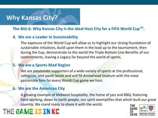 USA Host City Bid for the 2018/2022 FIFA World CupTM
The BIG-6: Why Kansas City is the ideal Host City for a FIFA World CupTM
.
4. We are a Leader in Sustainability
The exposure of the World Cup will allow us to highlight our strong foundation of
sustainable initiatives, build upon them in the lead up to the tournament, then
during the Cup, demonstrate to the world the Triple Bottom Line Benefits of our
commitments, leaving a Legacy far beyond the world of sports.
5. We are a Sports-Mad Region
We are passionate supporters of a wide variety of sports at the professional,
collegiate, and youth levels and will fill Arrowhead Stadium with the most
passionate fans for every World Cup game we host.
6. We are the American City
A glowing example of Midwest hospitality, the home of jazz and BBQ, featuring
hard-working, down to earth people, our spirit exemplifies that which built our great
country. We stand ready to share it with the world.
Why Kansas City?
 