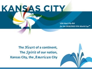 USA Host City Bid for the 2018/2022 FIFA World CupTM
The Heart of a continent,
The Spirit of our nation,
Kansas City, the American City
USA Host City Bid
for the 2018/2022 FIFA World CupTM
 